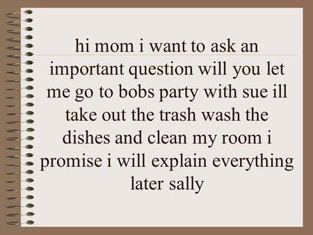 Hi mom i want to ask an important question will you let me go to bobs party with sue ill take out the trash wash the dishes and clean my room i promise.