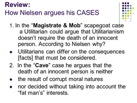 Review: How Nielsen argues his CASES 1. In the “Magistrate & Mob” scapegoat case a Utilitarian could argue that Utilitarianism doesn’t require the death.