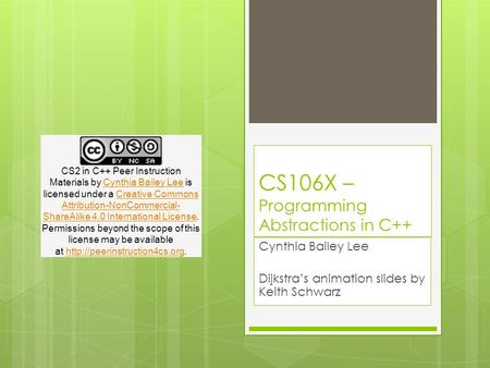 CS106X – Programming Abstractions in C++ Cynthia Bailey Lee Dijkstra’s animation slides by Keith Schwarz CS2 in C++ Peer Instruction Materials by Cynthia.