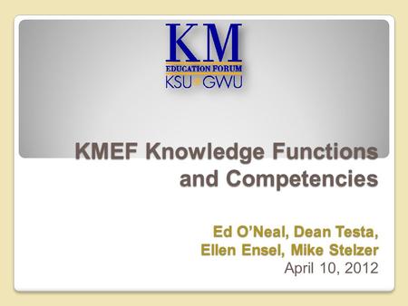 KMEF Knowledge Functions and Competencies Ed O’Neal, Dean Testa, Ellen Ensel, Mike Stelzer KMEF Knowledge Functions and Competencies Ed O’Neal, Dean Testa,