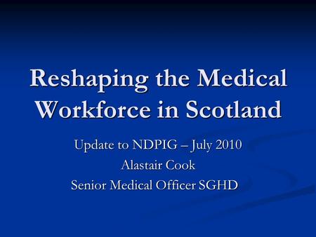 Reshaping the Medical Workforce in Scotland Update to NDPIG – July 2010 Alastair Cook Senior Medical Officer SGHD Senior Medical Officer SGHD.