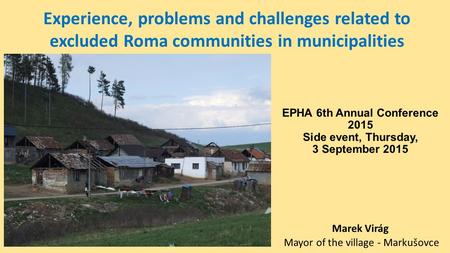 EPHA 6th Annual Conference 2015 Side event, Thursday, 3 September 2015 Marek Virág Mayor of the village - Markušovce Experience, problems and challenges.