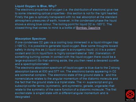 Liquid Oxygen is Blue, Why? The electronic properties of oxygen (i.e. the distribution of electrons) give rise to some interesting optical properties -