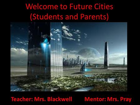 Welcome to Future Cities (Students and Parents) Teacher: Mrs. Blackwell Mentor: Mrs. Pray.