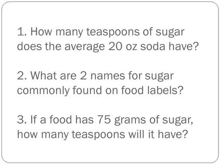 1. How many teaspoons of sugar does the average 20 oz soda have? 2. What are 2 names for sugar commonly found on food labels? 3. If a food has 75 grams.