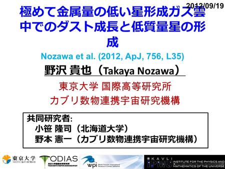 極めて金属量の低い星形成ガス雲 中でのダスト成長と低質量星の形 成 Nozawa et al. (2012, ApJ, 756, L35) 野沢 貴也（ Takaya Nozawa ） 東京大学 国際高等研究所 カブリ数物連携宇宙研究機構 2012/09/19 共同研究者 : 小笹 隆司（北海道大学）