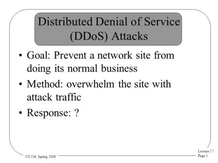 Lecture 17 Page 1 CS 236, Spring 2008 Distributed Denial of Service (DDoS) Attacks Goal: Prevent a network site from doing its normal business Method: