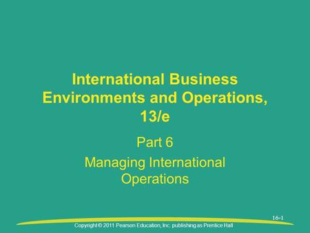 Copyright © 2011 Pearson Education, Inc. publishing as Prentice Hall 16-1 International Business Environments and Operations, 13/e Part 6 Managing International.