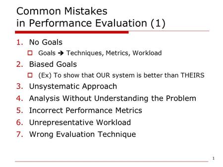 1 Common Mistakes in Performance Evaluation (1) 1.No Goals  Goals  Techniques, Metrics, Workload 2.Biased Goals  (Ex) To show that OUR system is better.