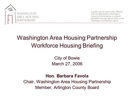 Washington Area Housing Partnership Workforce Housing Briefing City of Bowie March 27, 2006 Hon. Barbara Favola Chair, Washington Area Housing Partnership.