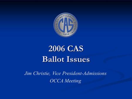 2006 CAS Ballot Issues Jim Christie, Vice President-Admissions OCCA Meeting.