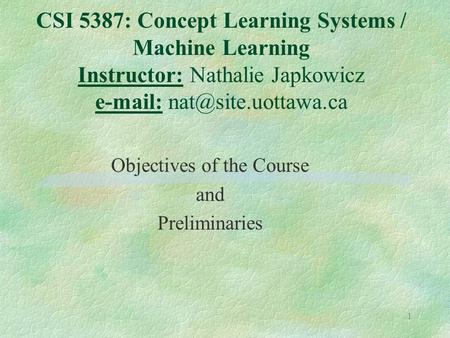 1 CSI 5387: Concept Learning Systems / Machine Learning Instructor: Nathalie Japkowicz   Objectives of the Course and Preliminaries.