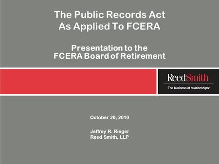 The Public Records Act As Applied To FCERA Presentation to the FCERA Board of Retirement October 20, 2010 Jeffrey R. Rieger Reed Smith, LLP.