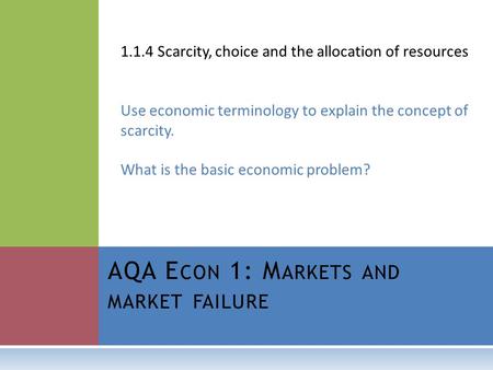 AQA E CON 1: M ARKETS AND MARKET FAILURE 1.1.4 Scarcity, choice and the allocation of resources Use economic terminology to explain the concept of scarcity.