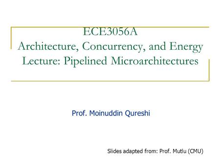 ECE3056A Architecture, Concurrency, and Energy Lecture: Pipelined Microarchitectures Prof. Moinuddin Qureshi Slides adapted from: Prof. Mutlu (CMU)