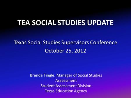 TEA SOCIAL STUDIES UPDATE Texas Social Studies Supervisors Conference October 25, 2012 Brenda Tingle, Manager of Social Studies Assessment Student Assessment.