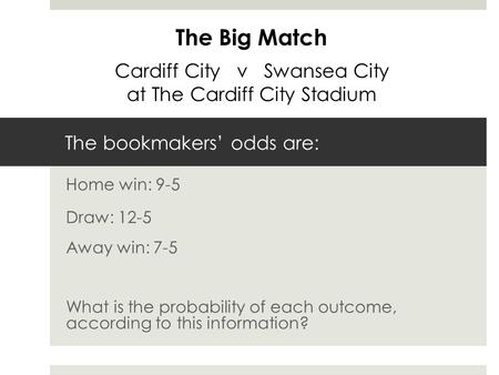 The bookmakers’ odds are: Home win: 9-5 Draw: 12-5 Away win: 7-5 What is the probability of each outcome, according to this information? The Big Match.