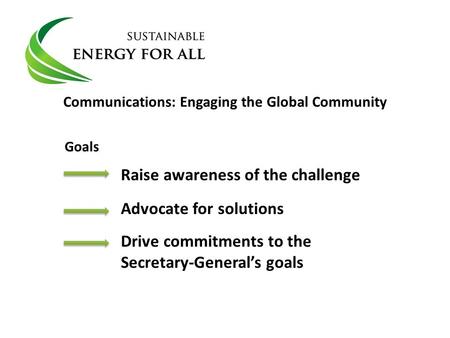 Communications: Engaging the Global Community Raise awareness of the challenge Advocate for solutions Drive commitments to the Secretary-General’s goals.