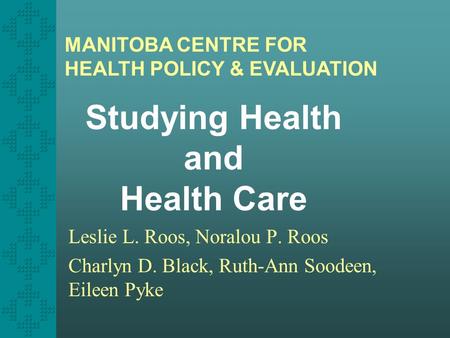 Studying Health and Health Care Leslie L. Roos, Noralou P. Roos Charlyn D. Black, Ruth-Ann Soodeen, Eileen Pyke MANITOBA CENTRE FOR HEALTH POLICY & EVALUATION.