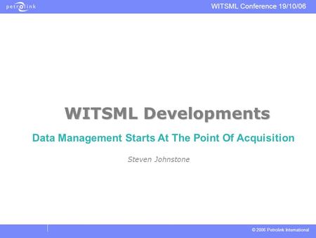 © 2006 Petrolink International WITSML Conference 19/10/06 WITSML Developments Steven Johnstone Data Management Starts At The Point Of Acquisition.