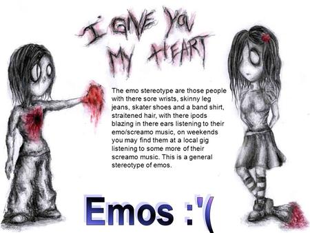 The emo stereotype are those people with there sore wrists, skinny leg jeans, skater shoes and a band shirt, straitened hair, with there ipods blazing.