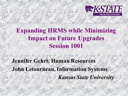 Expanding HRMS while Minimizing Impact on Future Upgrades Session 1001 Jennifer Gehrt, Human Resources John Letourneau, Information Systems Kansas State.