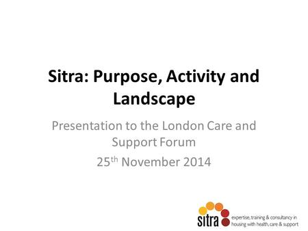 Sitra: Purpose, Activity and Landscape Presentation to the London Care and Support Forum 25 th November 2014.