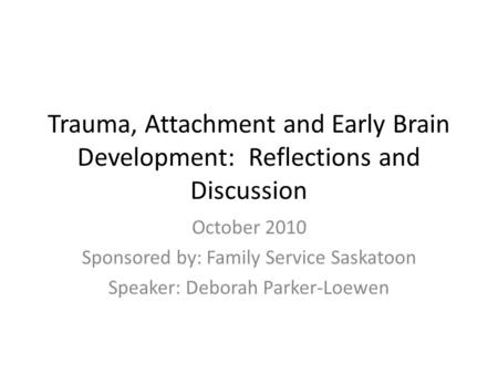 Trauma, Attachment and Early Brain Development: Reflections and Discussion October 2010 Sponsored by: Family Service Saskatoon Speaker: Deborah Parker-Loewen.