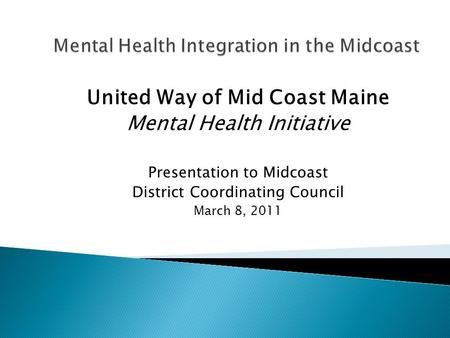 United Way of Mid Coast Maine Mental Health Initiative Presentation to Midcoast District Coordinating Council March 8, 2011.