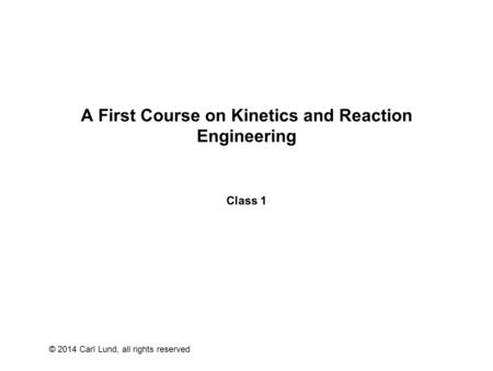 © 2014 Carl Lund, all rights reserved A First Course on Kinetics and Reaction Engineering Class 1.