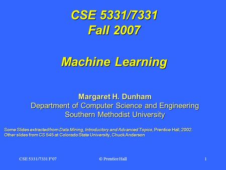 CSE 5331/7331 F'07© Prentice Hall1 CSE 5331/7331 Fall 2007 Machine Learning Margaret H. Dunham Department of Computer Science and Engineering Southern.