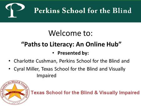 Welcome to: “Paths to Literacy: An Online Hub” Presented by: Charlotte Cushman, Perkins School for the Blind and Cyral Miller, Texas School for the Blind.