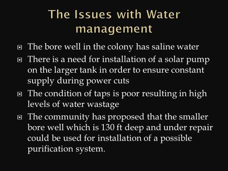  The bore well in the colony has saline water  There is a need for installation of a solar pump on the larger tank in order to ensure constant supply.