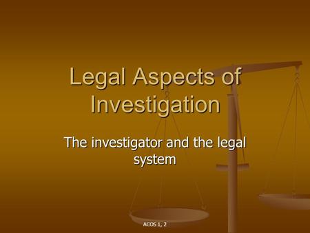 ACOS 1, 2 Legal Aspects of Investigation The investigator and the legal system.