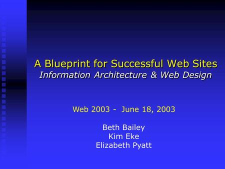 A Blueprint for Successful Web Sites Information Architecture & Web Design Web 2003 - June 18, 2003 Beth Bailey Kim Eke Elizabeth Pyatt.