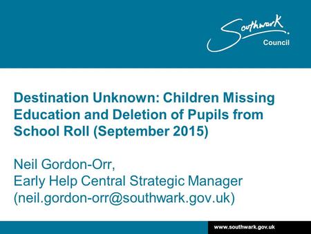 Www.southwark.gov.uk Destination Unknown: Children Missing Education and Deletion of Pupils from School Roll (September 2015) Neil Gordon-Orr, Early Help.