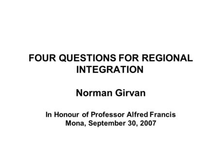 FOUR QUESTIONS FOR REGIONAL INTEGRATION Norman Girvan In Honour of Professor Alfred Francis Mona, September 30, 2007.