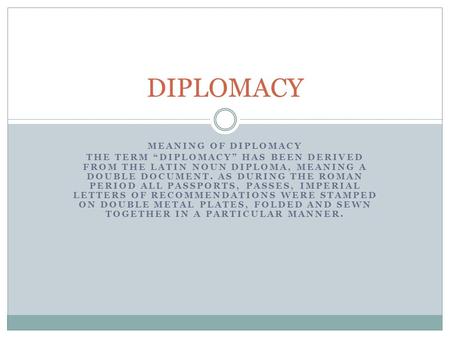 MEANING OF DIPLOMACY THE TERM “DIPLOMACY” HAS BEEN DERIVED FROM THE LATIN NOUN DIPLOMA, MEANING A DOUBLE DOCUMENT. AS DURING THE ROMAN PERIOD ALL PASSPORTS,