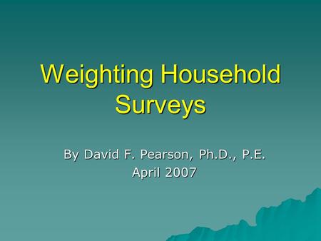 Weighting Household Surveys By David F. Pearson, Ph.D., P.E. April 2007.