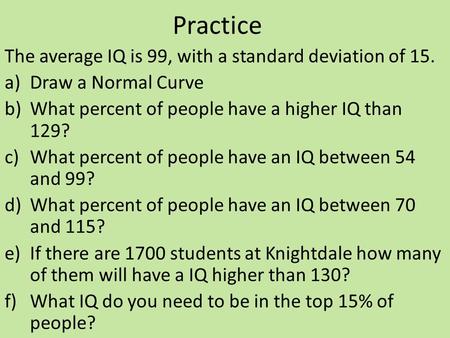 Practice The average IQ is 99, with a standard deviation of 15. a)Draw a Normal Curve b)What percent of people have a higher IQ than 129? c)What percent.