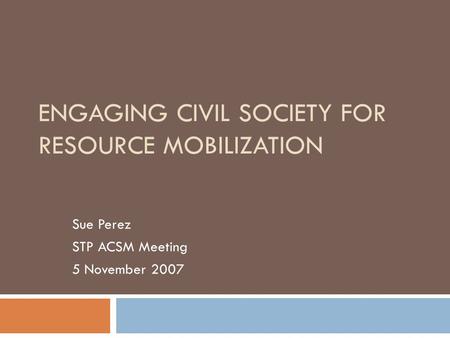 ENGAGING CIVIL SOCIETY FOR RESOURCE MOBILIZATION Sue Perez STP ACSM Meeting 5 November 2007.