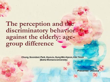 The perception and the discriminatory behavior against the elderly: age- group difference Chung, Soondool, Park, HyunJu, Sung Min-Hyeon, Kim Yesol (Ewha.