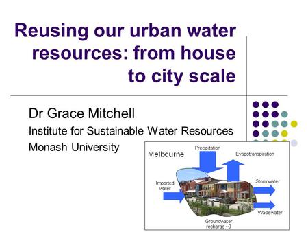 Reusing our urban water resources: from house to city scale Dr Grace Mitchell Institute for Sustainable Water Resources Monash University.