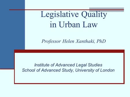 Legislative Quality in Urban Law Professor Helen Xanthaki, PhD Institute of Advanced Legal Studies School of Advanced Study, University of London.