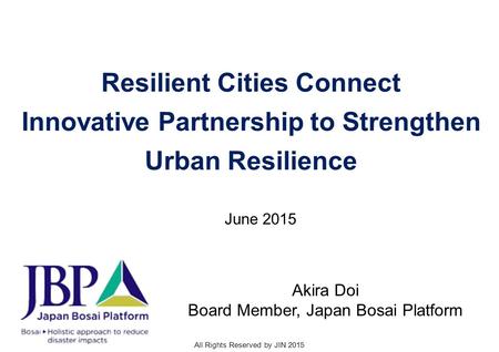 All Rights Reserved by JIN 2015 Resilient Cities Connect Innovative Partnership to Strengthen Urban Resilience Akira Doi Board Member, Japan Bosai Platform.