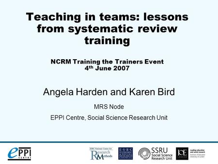 Teaching in teams: lessons from systematic review training NCRM Training the Trainers Event 4 th June 2007 Angela Harden and Karen Bird MRS Node EPPI Centre,