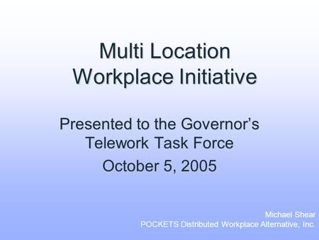 Multi Location Workplace Initiative Presented to the Governor’s Telework Task Force October 5, 2005 Michael Shear POCKETS Distributed Workplace Alternative,