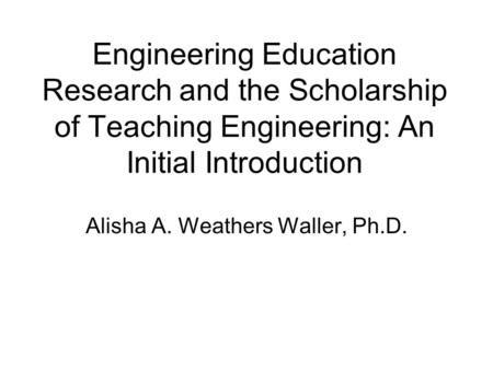 Engineering Education Research and the Scholarship of Teaching Engineering: An Initial Introduction Alisha A. Weathers Waller, Ph.D.