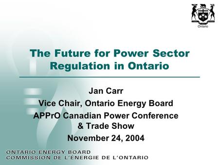 The Future for Power Sector Regulation in Ontario Jan Carr Vice Chair, Ontario Energy Board APPrO Canadian Power Conference & Trade Show November 24, 2004.