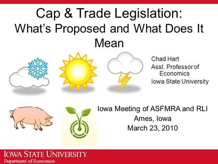 Department of Economics Cap & Trade Legislation: What’s Proposed and What Does It Mean Iowa Meeting of ASFMRA and RLI Ames, Iowa March 23, 2010 Chad Hart.